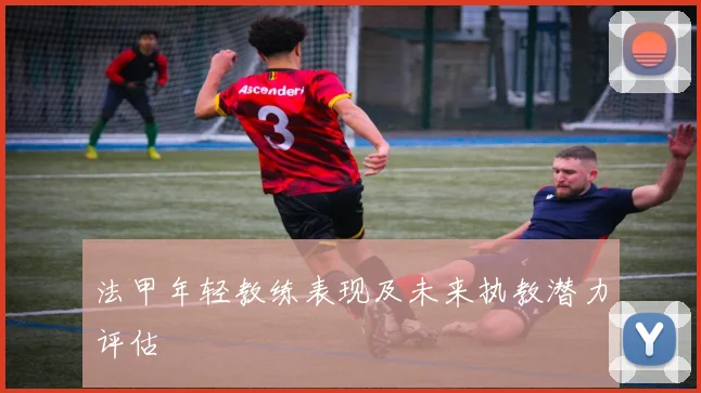 法甲年轻教练表现及未来执教潜力评估