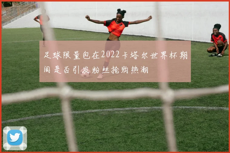 足球限量包在2022卡塔尔世界杯期间是否引发粉丝抢购热潮